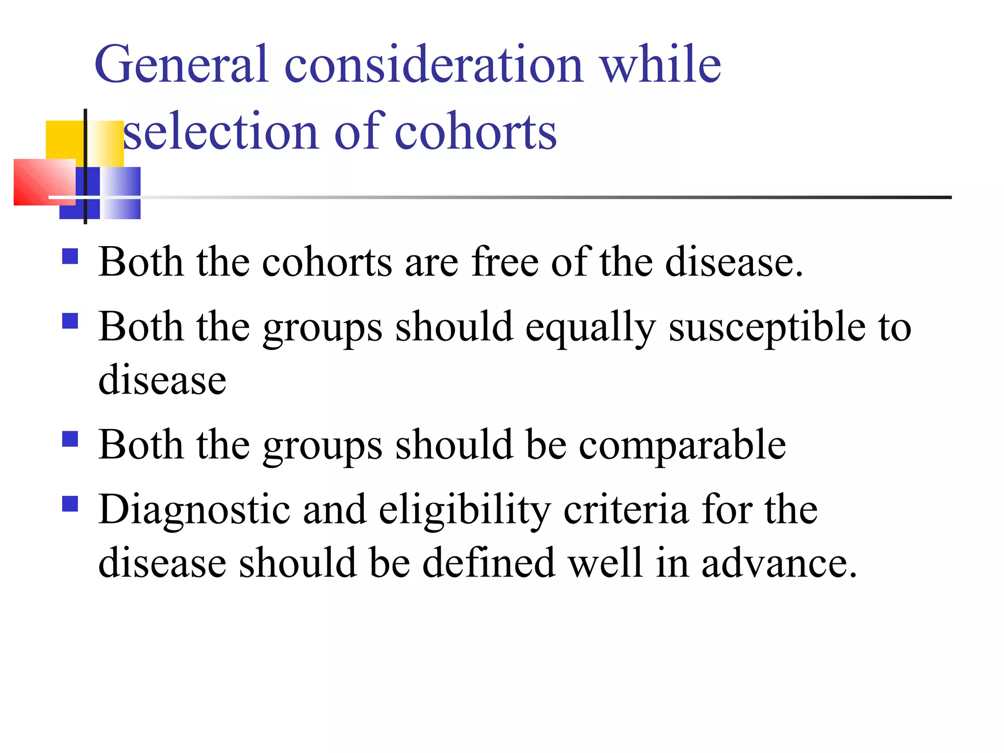General consideration while
selection of cohorts






Both the cohorts are free of the disease.
Both the groups should equally susceptible to
disease
Both the groups should be comparable
Diagnostic and eligibility criteria for the
disease should be defined well in advance.

 