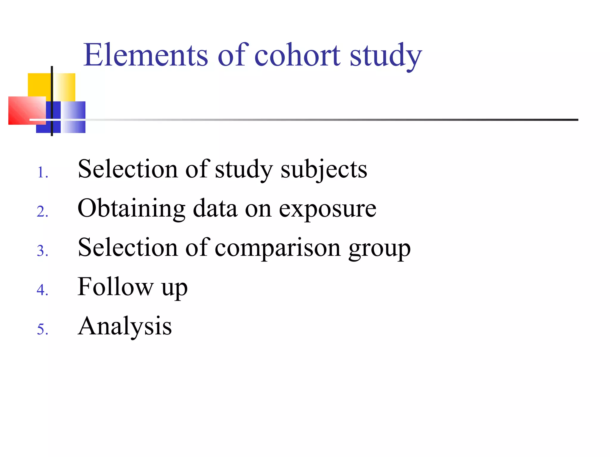 Elements of cohort study

1.
2.
3.
4.
5.

Selection of study subjects
Obtaining data on exposure
Selection of comparison group
Follow up
Analysis

 