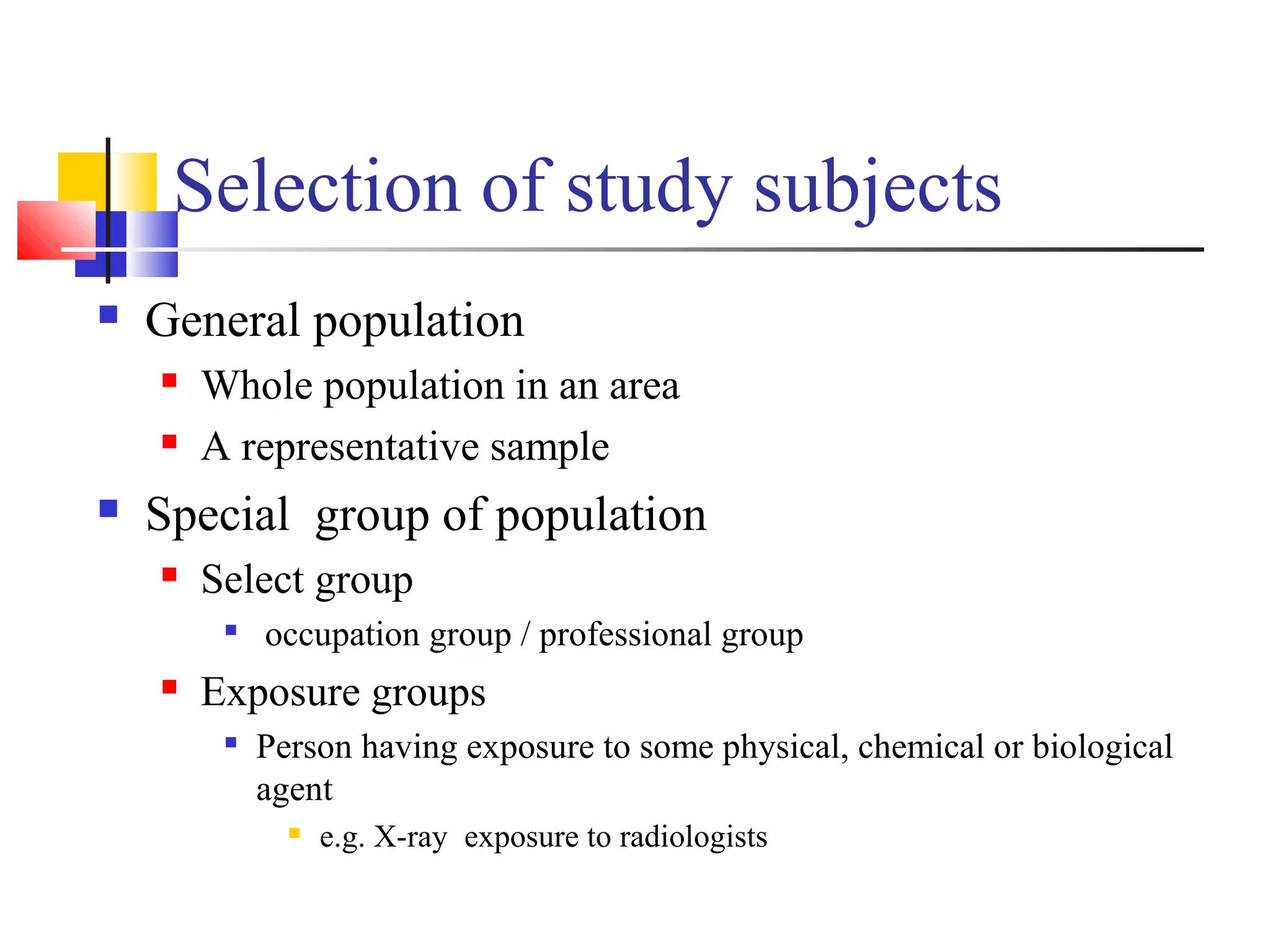 Selection of study subjects


General population





Whole population in an area
A representative sample

Special group of population


Select group




occupation group / professional group

Exposure groups


Person having exposure to some physical, chemical or biological
agent


e.g. X-ray exposure to radiologists

 