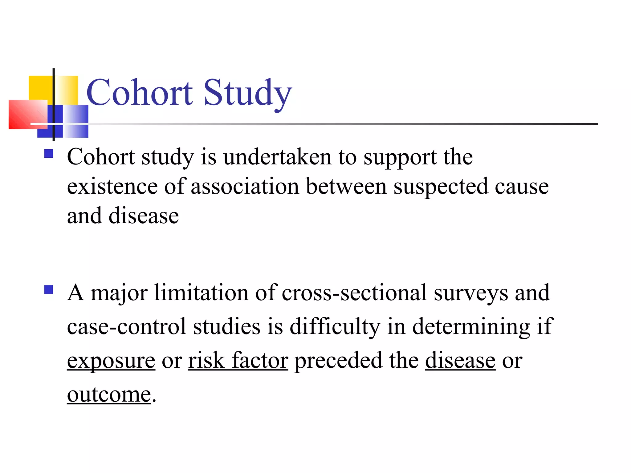 Cohort Study


Cohort study is undertaken to support the
existence of association between suspected cause
and disease



A major limitation of cross-sectional surveys and
case-control studies is difficulty in determining if
exposure or risk factor preceded the disease or
outcome.

 