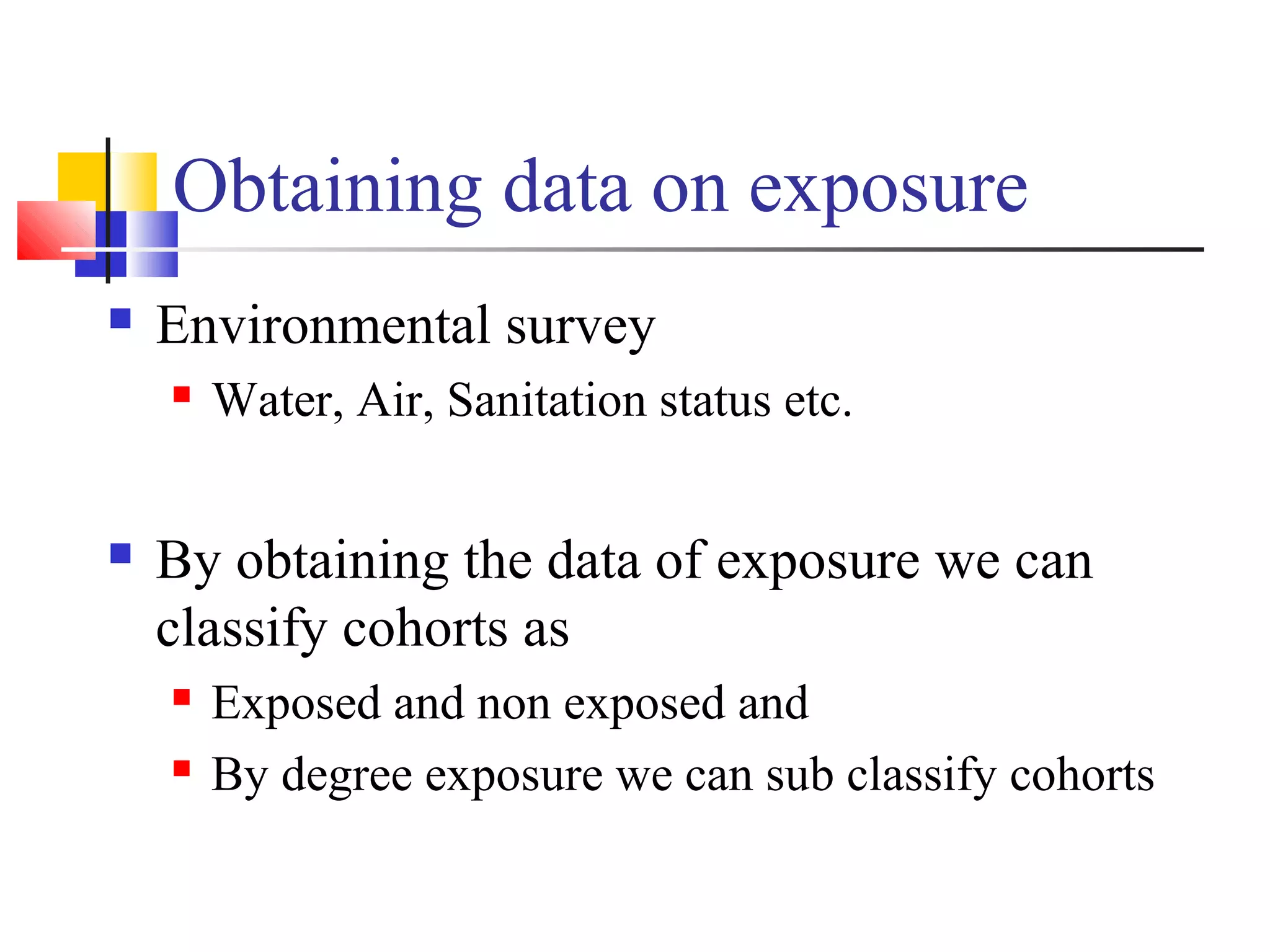 Obtaining data on exposure


Environmental survey




Water, Air, Sanitation status etc.

By obtaining the data of exposure we can
classify cohorts as



Exposed and non exposed and
By degree exposure we can sub classify cohorts

 