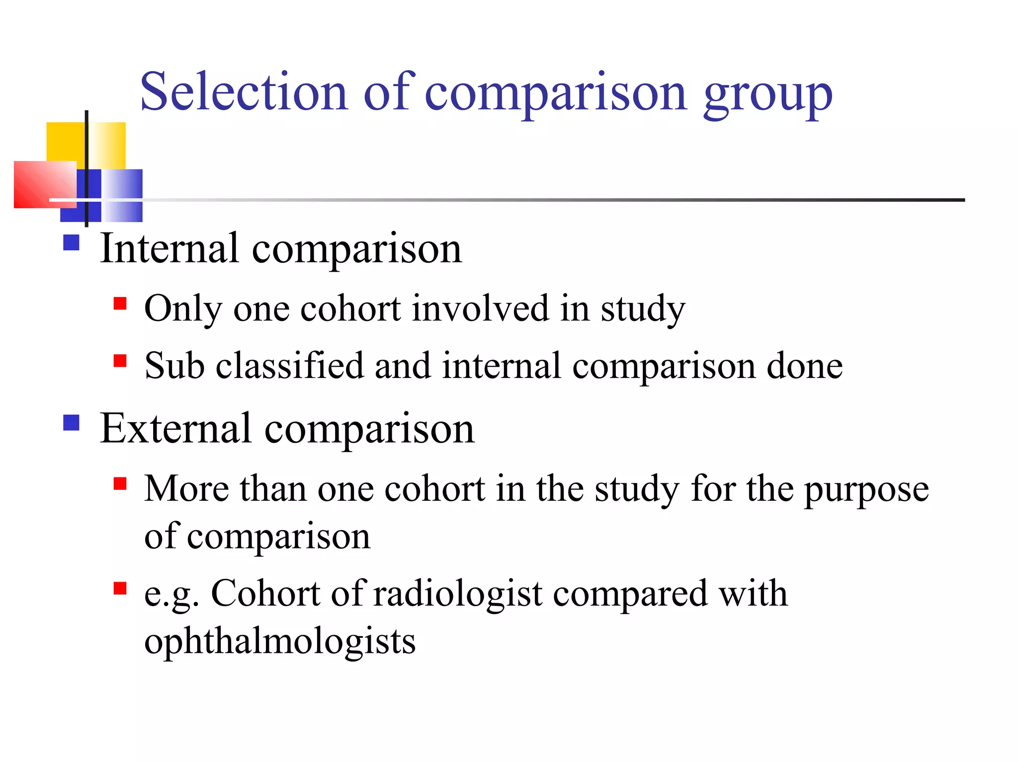 Selection of comparison group


Internal comparison





Only one cohort involved in study
Sub classified and internal comparison done

External comparison




More than one cohort in the study for the purpose
of comparison
e.g. Cohort of radiologist compared with
ophthalmologists

 