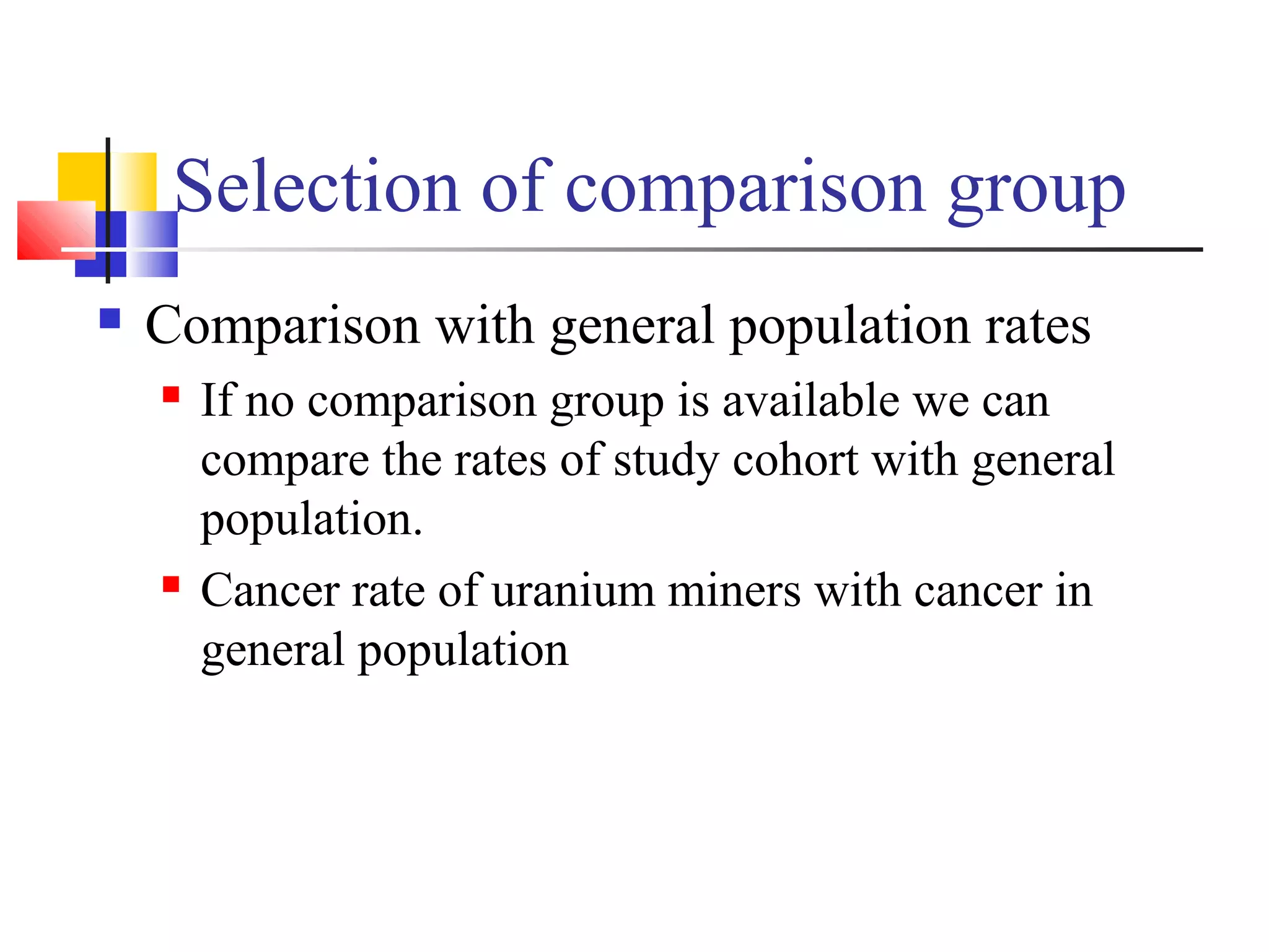 Selection of comparison group


Comparison with general population rates




If no comparison group is available we can
compare the rates of study cohort with general
population.
Cancer rate of uranium miners with cancer in
general population

 