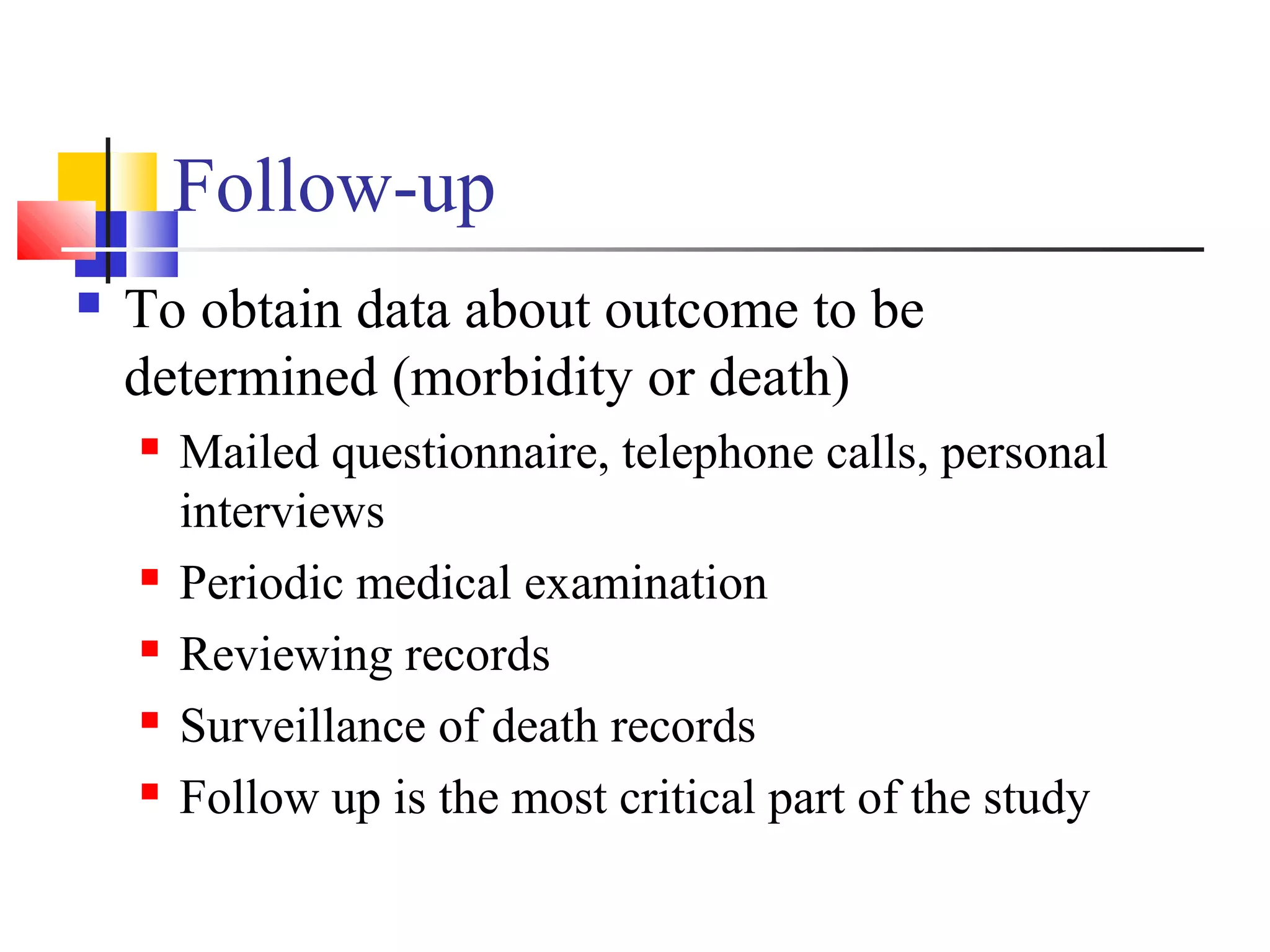 Follow-up


To obtain data about outcome to be
determined (morbidity or death)







Mailed questionnaire, telephone calls, personal
interviews
Periodic medical examination
Reviewing records
Surveillance of death records
Follow up is the most critical part of the study

 