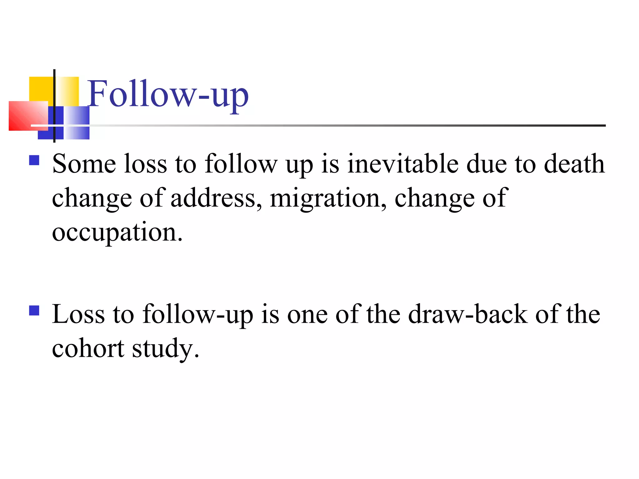Follow-up


Some loss to follow up is inevitable due to death
change of address, migration, change of
occupation.



Loss to follow-up is one of the draw-back of the
cohort study.

 