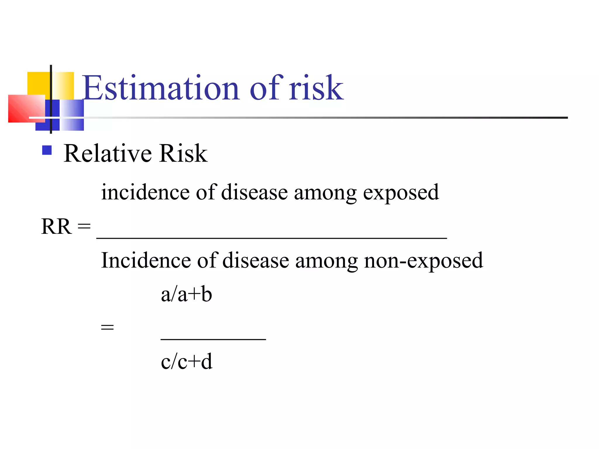 Estimation of risk


Relative Risk

incidence of disease among exposed
RR = ______________________________
Incidence of disease among non-exposed
a/a+b
=
_________
c/c+d

 