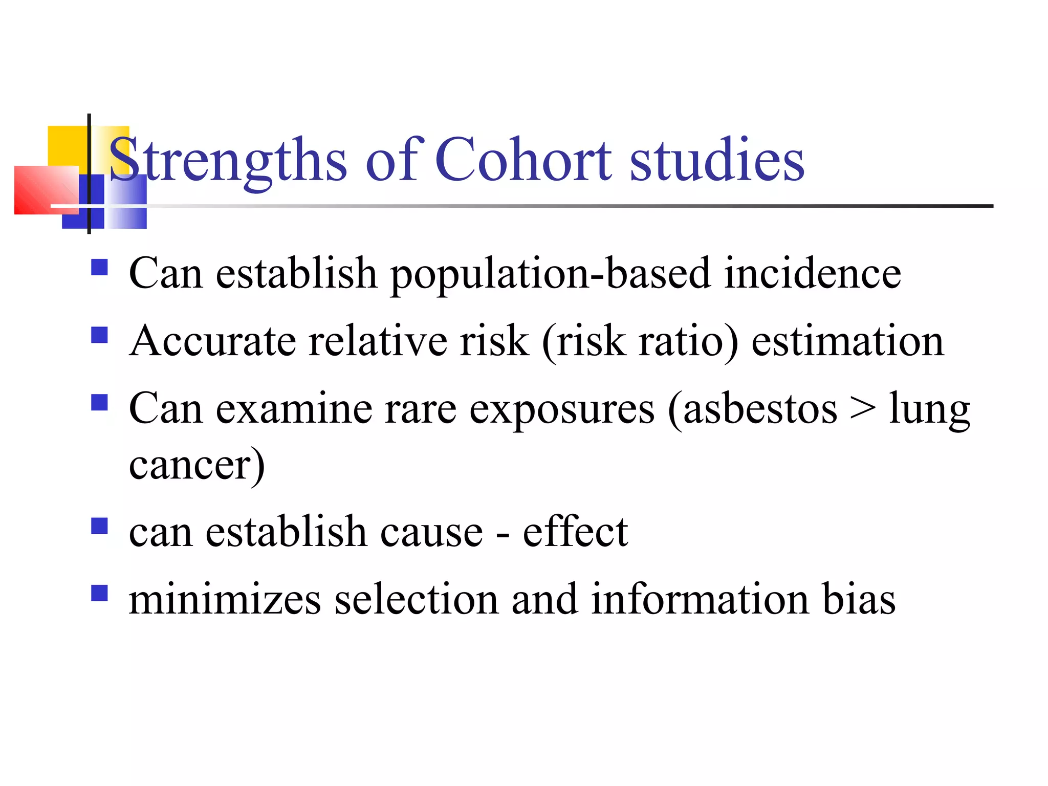 Strengths of Cohort studies







Can establish population-based incidence
Accurate relative risk (risk ratio) estimation
Can examine rare exposures (asbestos > lung
cancer)
can establish cause - effect
minimizes selection and information bias

 