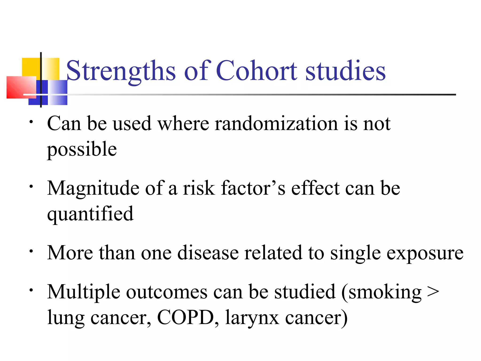 Strengths of Cohort studies
•

Can be used where randomization is not
possible

•

Magnitude of a risk factor’s effect can be
quantified

•

More than one disease related to single exposure

•

Multiple outcomes can be studied (smoking >
lung cancer, COPD, larynx cancer)

 