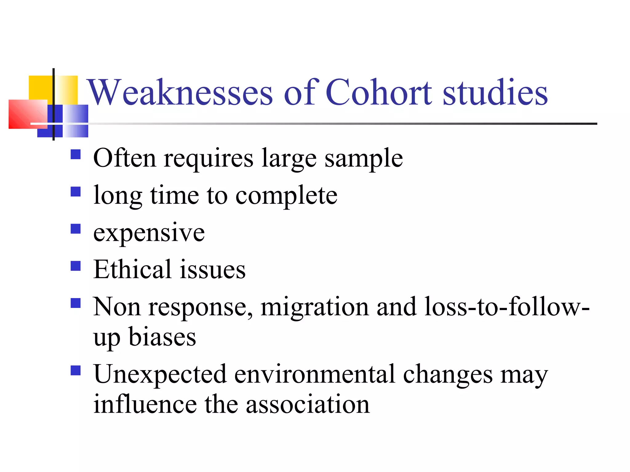 Weaknesses of Cohort studies








Often requires large sample
long time to complete
expensive
Ethical issues
Non response, migration and loss-to-followup biases
Unexpected environmental changes may
influence the association

 