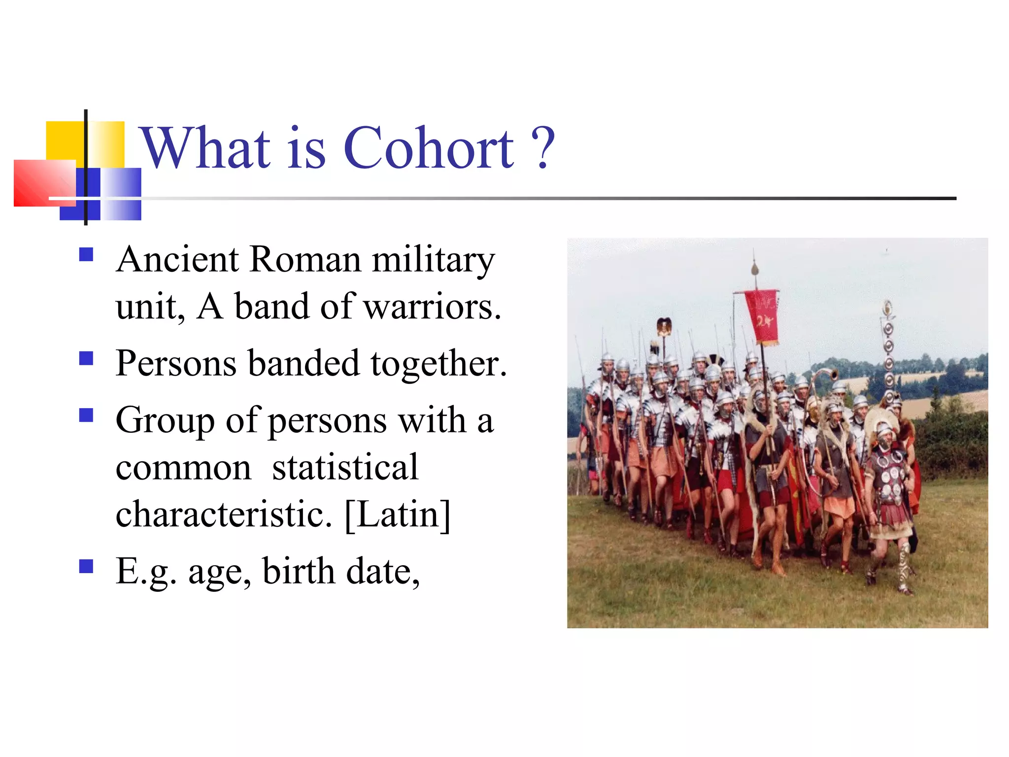What is Cohort ?







Ancient Roman military
unit, A band of warriors.
Persons banded together.
Group of persons with a
common statistical
characteristic. [Latin]
E.g. age, birth date,

 