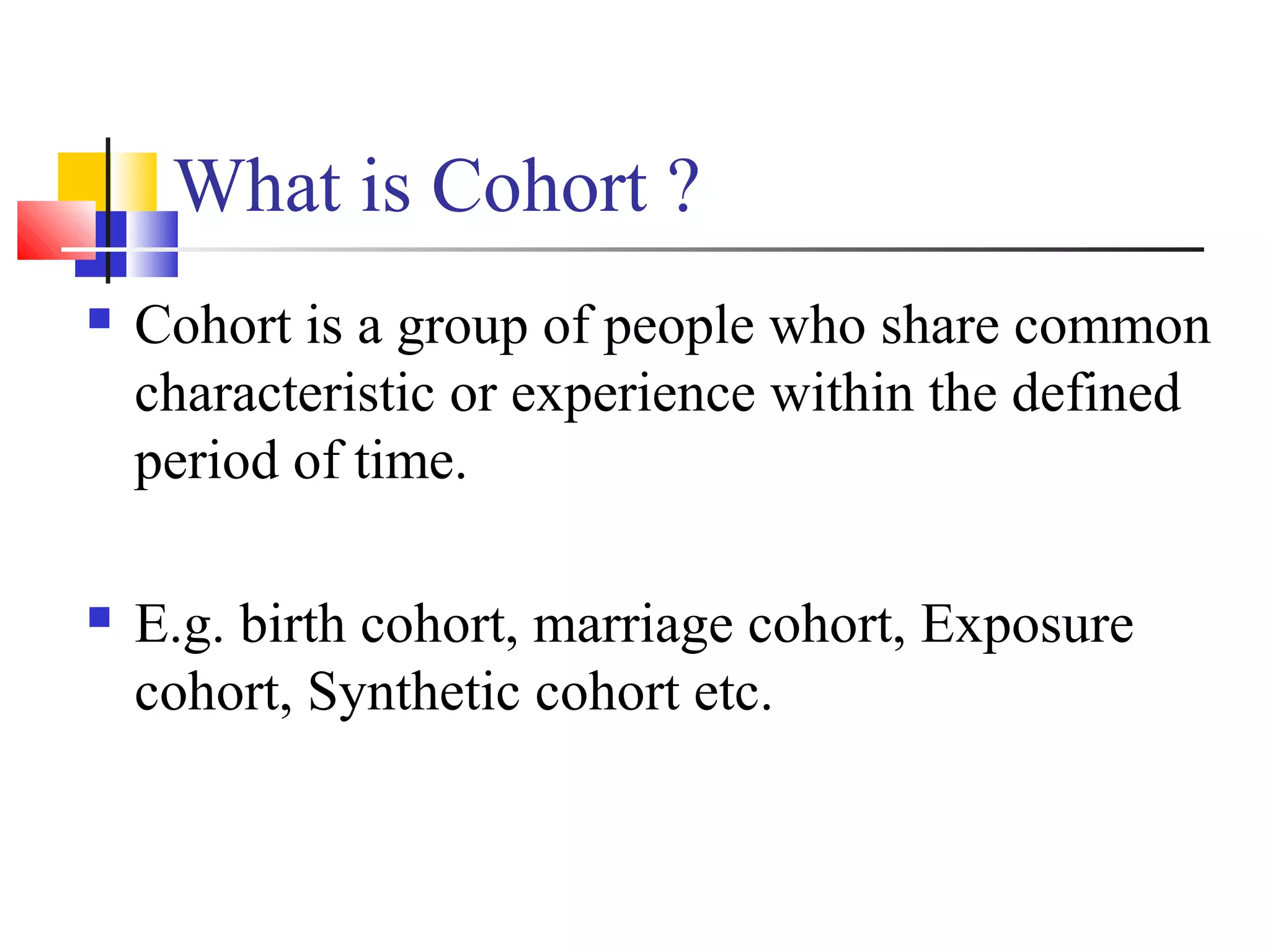 What is Cohort ?


Cohort is a group of people who share common
characteristic or experience within the defined
period of time.



E.g. birth cohort, marriage cohort, Exposure
cohort, Synthetic cohort etc.

 