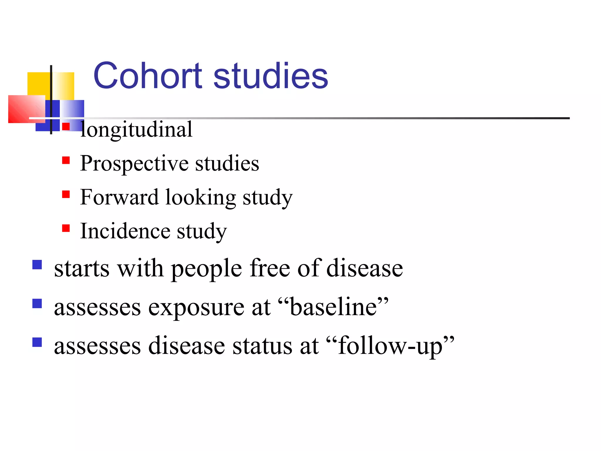 Cohort studies









longitudinal
Prospective studies
Forward looking study
Incidence study

starts with people free of disease
assesses exposure at “baseline”
assesses disease status at “follow-up”

 