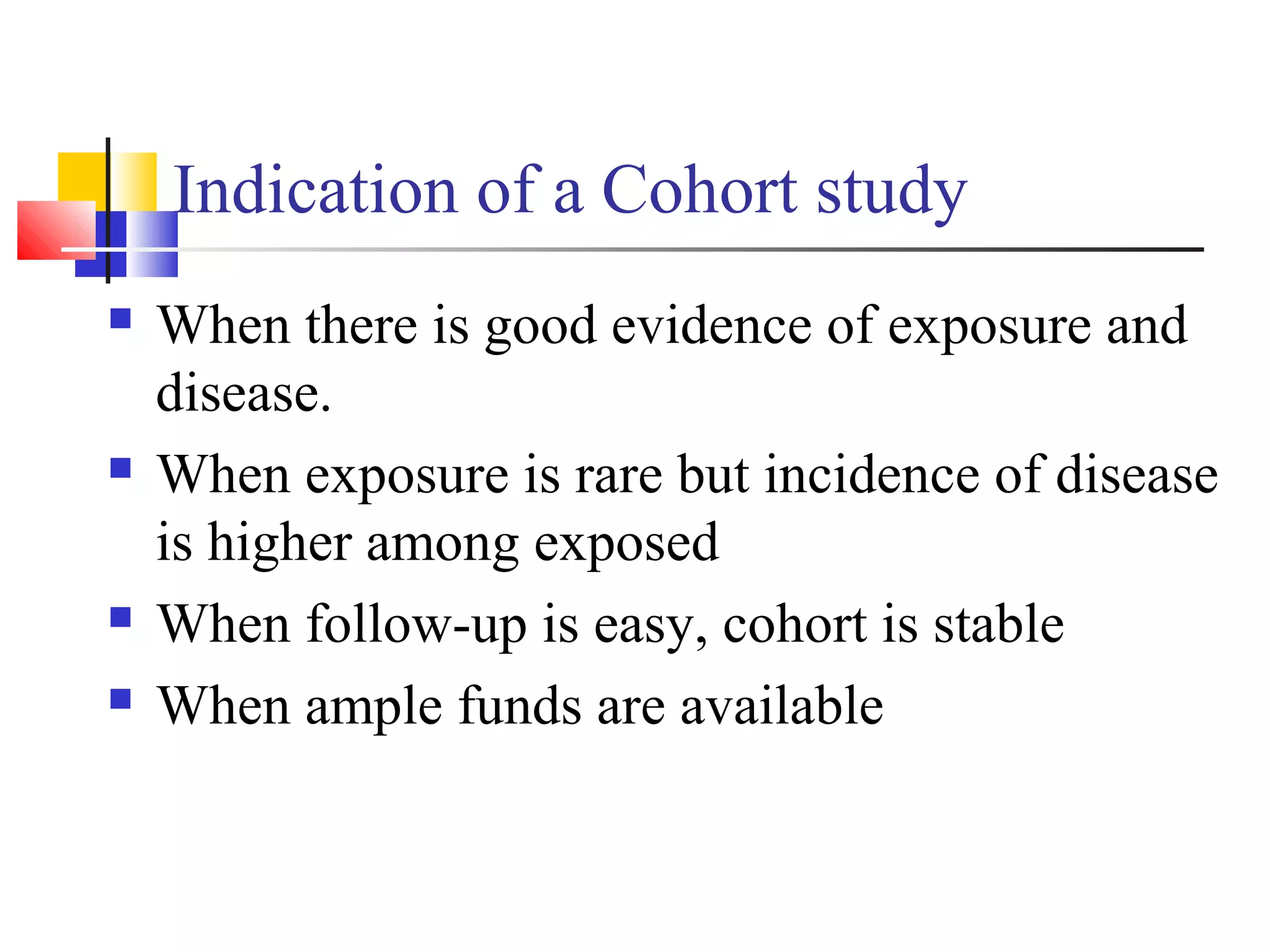 Indication of a Cohort study







When there is good evidence of exposure and
disease.
When exposure is rare but incidence of disease
is higher among exposed
When follow-up is easy, cohort is stable
When ample funds are available

 