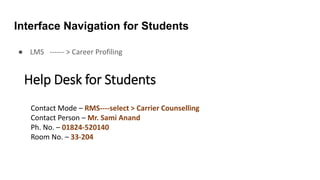 Interface Navigation for Students
● LMS ------ > Career Profiling
Help Desk for Students
Contact Mode – RMS----select > Carrier Counselling
Contact Person – Mr. Sami Anand
Ph. No. – 01824-520140
Room No. – 33-204
 