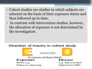 • Cohort studies are studies in which subjects are
selected on the basis of their exposure status and
then followed up in time.
• In contrast with intervention studies, however,
the allocation of exposure is not determined by
the investigators.
Are exposure and disease linked?
 