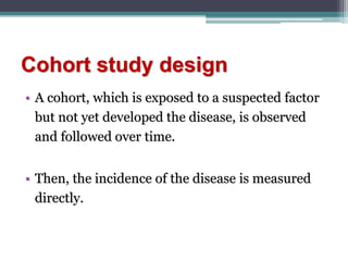 Cohort study design
• A cohort, which is exposed to a suspected factor
but not yet developed the disease, is observed
and followed over time.
• Then, the incidence of the disease is measured
directly.
 