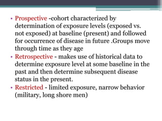 • Prospective -cohort characterized by
determination of exposure levels (exposed vs.
not exposed) at baseline (present) and followed
for occurrence of disease in future .Groups move
through time as they age
• Retrospective - makes use of historical data to
determine exposure level at some baseline in the
past and then determine subsequent disease
status in the present.
• Restricted - limited exposure, narrow behavior
(military, long shore men)
 