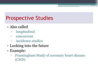 Prospective Studies
• Also called
▫ longitudinal
▫ concurrent
▫ incidence studies
• Looking into the future
• Example:
▫ Framingham Study of coronary heart disease
(CHD)
 
