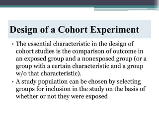 Design of a Cohort Experiment
• The essential characteristic in the design of
cohort studies is the comparison of outcome in
an exposed group and a nonexposed group (or a
group with a certain characteristic and a group
w/o that characteristic).
• A study population can be chosen by selecting
groups for inclusion in the study on the basis of
whether or not they were exposed
 