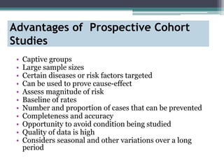 Advantages of Prospective Cohort
Studies
• Captive groups
• Large sample sizes
• Certain diseases or risk factors targeted
• Can be used to prove cause-effect
• Assess magnitude of risk
• Baseline of rates
• Number and proportion of cases that can be prevented
• Completeness and accuracy
• Opportunity to avoid condition being studied
• Quality of data is high
• Considers seasonal and other variations over a long
period
 