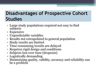 Disadvantages of Prospective Cohort
Studies
• Large study populations required not easy to find
subjects
• Expensive
• Unpredictable variables
• Results not extrapolated to general population
• Study results are limited
• Time consuming/results are delayed
• Requires rigid design and conditions
• Subjects lost over time (dropouts)
• Logistically demanding
• Maintaining quality, validity, accuracy and reliability can
be a problem
 