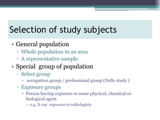 • General population
▫ Whole population in an area
▫ A representative sample
• Special group of population
▫ Select group
 occupation group / professional group (Dolls study )
▫ Exposure groups
 Person having exposure to some physical, chemical or
biological agent
 e.g. X-ray exposure to radiologists
Selection of study subjects
 