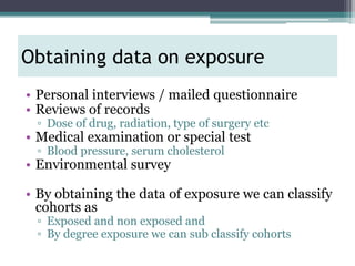 • Personal interviews / mailed questionnaire
• Reviews of records
▫ Dose of drug, radiation, type of surgery etc
• Medical examination or special test
▫ Blood pressure, serum cholesterol
• Environmental survey
• By obtaining the data of exposure we can classify
cohorts as
▫ Exposed and non exposed and
▫ By degree exposure we can sub classify cohorts
Obtaining data on exposure
 