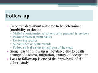 • To obtain data about outcome to be determined
(morbidity or death)
▫ Mailed questionnaire, telephone calls, personal interviews
▫ Periodic medical examination
▫ Reviewing records
▫ Surveillance of death records
▫ Follow up is the most critical part of the study
• Some loss to follow up is inevitable due to death
change of address, migration, change of occupation.
• Loss to follow-up is one of the draw-back of the
cohort study.
Follow-up
 