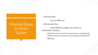 PotentialBiases
inCohort
Studies
 Selection bias
– loss to follow-up
 Information bias
– from different quality and extent of
information obtained
 apply the same protocol for measuring or evaluating the
health outcomes in exposed and nonexposed individuals
 Blinding
 