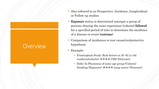 Overview
 Also referred to as Prospective, Incidence, Longitudinal
or Follow up studies
 Exposure status is determined amongst a group of
persons sharing the same experience (cohorts) followed
for a specified period of time to determine the incidence
of a disease or event (outcome)
 Comparison of incidences to test causative/protective
hypothesis
 Example:
 Framingham Study: Risk factors in 30 -62 yr old
residents(cohorts)  CHD (Outcome)
 Dolls: In Physicians of same age group (Cohorts)
Smoking (Exposure)  Lung cancer (Outcome)
 