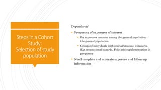 StepsinaCohort
Study:
Selection ofstudy
population
Depends on:
 Frequency of exposures of interest
 for exposures common among the general population -
the general population
 Groups of individuals with special/unusual exposures.
E.g. occupational hazards, Folic acid supplementation in
pregnancy
 Need complete and accurate exposure and follow-up
information
 