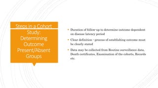 StepsinaCohort
Study:
Determining
Outcome
Present/Absent
Groups
 Duration of follow-up to determine outcome dependent
on disease latency period
 Clear definition - process of establishing outcome must
be clearly stated
 Data may be collected from Routine surveillance data,
Death certificates, Examination of the cohorts, Records
etc.
 