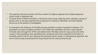 • The expense, the time involved, and the number of subjects required, the model prospective
cohort study is relatively rare.
• To avoid some of these constraints, a historical cohort study might be done, whereby a group of
persons who in the past experienced an exposure of interest is identified, and their disease
record up to the present is investigated.
• An example is the followup of mortality among insulation workers exposed to asbestos. The
population of union insulation workers in the 1940s was identified, and their cause specific
mortality rates through the 1970s were determined. Mortality rates for lung cancer and other
causes in this population were tabulated and compared with those expected on the basis of
mortality rates for all US men. Because the historical cohort study is a retrospective approach, the
terms cohort study and prospective study should not be used synonymously.
 