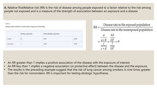 A. Relative RiskRelative risk (RR) is the risk of disease among people exposed to a factor relative to the risk among
people not exposed and is a measure of the strength of association between an exposure and a disease
• An RR greater than 1 implies a positive association of the disease with the exposure of interest.
• An RR less than 1 implies a negative association (or protective effect) between the disease and the exposure.
• The results in the preceding example suggest that the risk of lung cancer among smokers is nine times greater
than the risk for nonsmokers. RR is important for testing etiologic hypotheses.
 