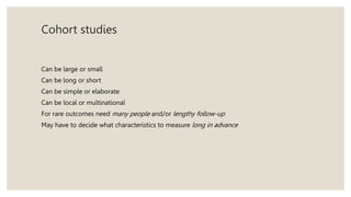 Cohort studies
Can be large or small
Can be long or short
Can be simple or elaborate
Can be local or multinational
For rare outcomes need many people and/or lengthy follow-up
May have to decide what characteristics to measure long in advance
 
