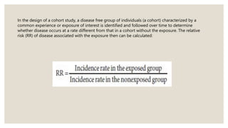 In the design of a cohort study, a disease free group of individuals (a cohort) characterized by a
common experience or exposure of interest is identified and followed over time to determine
whether disease occurs at a rate different from that in a cohort without the exposure. The relative
risk (RR) of disease associated with the exposure then can be calculated:
 