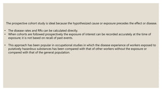 The prospective cohort study is ideal because the hypothesized cause or exposure precedes the effect or disease.
• The disease rates and RRs can be calculated directly.
• When cohorts are followed prospectively the exposure of interest can be recorded accurately at the time of
exposure; it is not based on recall of past events.
• This approach has been popular in occupational studies in which the disease experience of workers exposed to
putatively hazardous substances has been compared with that of other workers without the exposure or
compared with that of the general population.
 