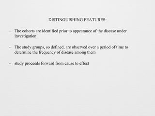 DISTINGUISHING FEATURES:
• The cohorts are identified prior to appearance of the disease under
investigation
• The study groups, so defined, are observed over a period of time to
determine the frequency of disease among them
• study proceeds forward from cause to effect
 