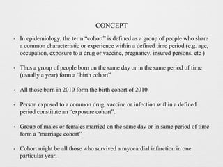 CONCEPT
• In epidemiology, the term “cohort” is defined as a group of people who share
a common characteristic or experience within a defined time period (e.g. age,
occupation, exposure to a drug or vaccine, pregnancy, insured persons, etc )
• Thus a group of people born on the same day or in the same period of time
(usually a year) form a “birth cohort”
• All those born in 2010 form the birth cohort of 2010
• Person exposed to a common drug, vaccine or infection within a defined
period constitute an “exposure cohort”.
• Group of males or females married on the same day or in same period of time
form a “marriage cohort”
• Cohort might be all those who survived a myocardial infarction in one
particular year.
 