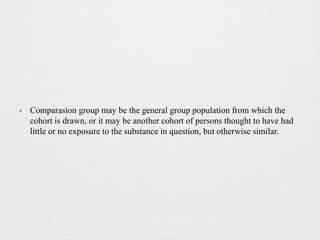 • Comparasion group may be the general group population from which the
cohort is drawn, or it may be another cohort of persons thought to have had
little or no exposure to the substance in question, but otherwise similar.
 