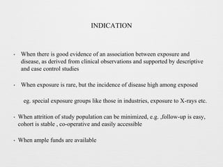 INDICATION
• When there is good evidence of an association between exposure and
disease, as derived from clinical observations and supported by descriptive
and case control studies
• When exposure is rare, but the incidence of disease high among exposed
eg. special exposure groups like those in industries, exposure to X-rays etc.
• When attrition of study population can be minimized, e.g. ,follow-up is easy,
cohort is stable , co-operative and easily accessible
• When ample funds are available
 