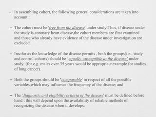 • In assembling cohort, the following general considerations are taken into
account :
➡ The cohort must be 'free from the disease' under study.Thus, if disease under
the study is coronary heart disease,the cohort members are first examined
and those who already have evidence of the disease under investigation are
excluded.
➡ Insofar as the knowledge of the disease permits , both the groups(i.e., study
and control cohorts) should be ‘equally susceptible to the disease’ under
study. (for e.g. males over 35 years would be appropriate example for studies
of lung cancer).
➡ Both the groups should be ‘comparable' in respect of all the possible
variables,which may influence the frequency of the disease; and
➡ The 'diagnostic and eligibility criteria of the disease' must be defined before
hand ; this will depend upon the availability of reliable methods of
recognizing the disease when it develops.
 