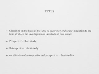 TYPES
• Classified on the basis of the 'time of occurence of disease' in relation to the
time at which the investigation is initiated and continued :
❖ Prospective cohort study
❖ Retrospective cohort study
❖ combination of retrospective and prospective cohort studies
 