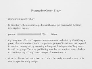 Prospective Cohort Study
• aka "current cohort" study
• In this study , the outcome (e.g. disease) has not yet occurred at the time
investigation begins.
• present future
• e.g. long term effects of exposure to uranium was evaluated by identifying a
group of uranium miners and a comparison group of individuals not exposed
to uranium mining and by assessing subsequent development of lung cancer
in both the groups.The principal finding was that the uranium miners had an
excess frequency of lung cancer compared to non-miners.
• since the disease had not yet occurred when the study was undertaken , this
was prospective study design.
 