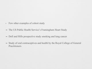 • Few other examples of cohort study
➡ The US Public Health Service’s Framingham Heart Study
➡ Doll and Hills prospective study smoking and lung cancer
➡ Study of oral contraceptives and health by the Royal College of General
Practitioners
 