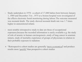 • Study undertaken in 1978: -a cohort of 17,080 babies born between January
1, 1969 and December 31st , 1975 at a boston hospital were investigated of
the effects electronic foetal monitoring during labour.The outcome measured
was neonatal death. The study showed neonatal death rate was 1.7 times
higher in unmonitored infants
• most notable retrospective study to date are those of occupational
exposures,because the recorded information is easily available e.g. the study
of role of arsenic in human carcinogenesis ,study of lung cancer in uranium
miners, study of mortality experience of groups of physicians in relation to
their probable exposure to radiation
✴ “Retrospective cohort studies are generally 'more economical' and produce
results more 'quickly' than prospective cohort studies
 