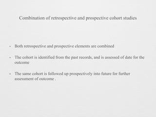 Combination of retrospective and prospective cohort studies
• Both retrospective and prospective elements are combined
• The cohort is identified from the past records, and is assessed of date for the
outcome
• The same cohort is followed up prospectively into future for further
assessment of outcome .
 