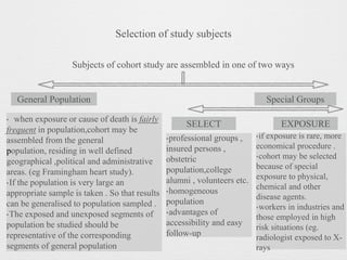 Selection of study subjects
Subjects of cohort study are assembled in one of two ways
Special GroupsGeneral Population
‣ when exposure or cause of death is fairly
frequent in population,cohort may be
assembled from the general
population, residing in well defined
geographical ,political and administrative
areas. (eg Framingham heart study).
‣If the population is very large an
appropriate sample is taken . So that results
can be generalised to population sampled .
‣The exposed and unexposed segments of
population be studied should be
representative of the corresponding
segments of general population
‣professional groups ,
insured persons ,
obstetric
population,college
alumni , volunteers etc.
‣homogeneous
population
‣advantages of
accessibility and easy
follow-up
‣if exposure is rare, more
economical procedure .
‣cohort may be selected
because of special
exposure to physical,
chemical and other
disease agents.
‣workers in industries and
those employed in high
risk situations (eg.
radiologist exposed to X-
rays
SELECT EXPOSURE
 