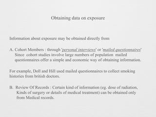 Obtaining data on exposure
Information about exposure may be obtained directly from
A. Cohort Members : through 'personal interviews' or 'mailed questionnaires'
Since cohort studies involve large numbers of population mailed
questionnaires offer a simple and economic way of obtaining information.
For example, Doll and Hill used mailed questionnaires to collect smoking
histories from british doctors.
B. Review Of Records : Certain kind of information (eg. dose of radiation,
Kinds of surgery or details of medical treatment) can be obtained only
from Medical records.
 
