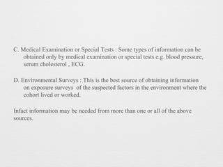 C. Medical Examination or Special Tests : Some types of information can be
obtained only by medical examination or special tests e.g. blood pressure,
serum cholesterol , ECG.
D. Environmental Surveys : This is the best source of obtaining information
on exposure surveys of the suspected factors in the environment where the
cohort lived or worked.
Infact information may be needed from more than one or all of the above
sources.
 